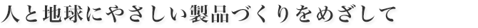 人と地球にやさしい製品づくりをめざして